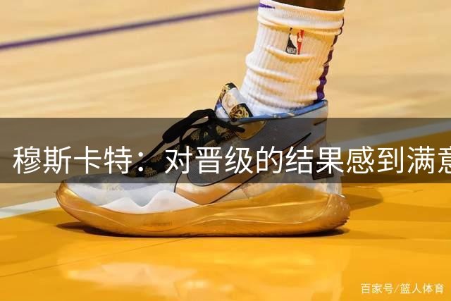 穆斯卡特：对晋级的结果感到满意，这是一场有说服力的胜利